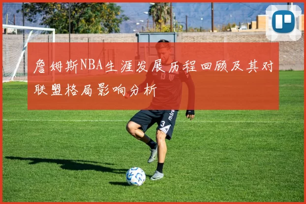 詹姆斯NBA生涯发展历程回顾及其对联盟格局影响分析