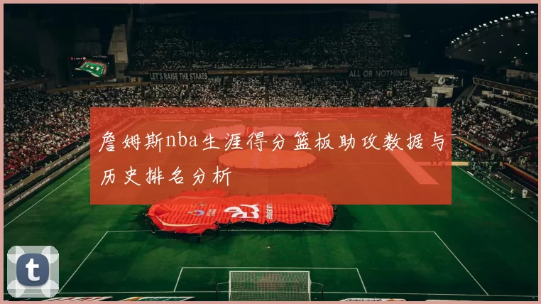 詹姆斯nba生涯得分篮板助攻数据与历史排名分析