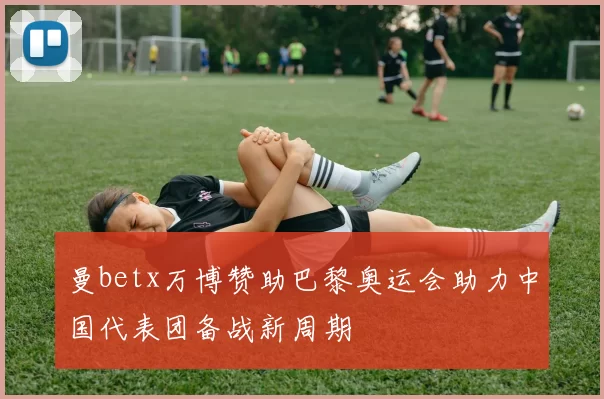 曼betx万博赞助巴黎奥运会助力中国代表团备战新周期