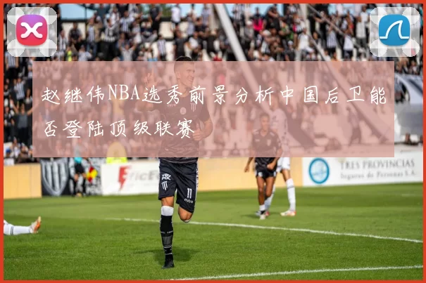 赵继伟NBA选秀前景分析中国后卫能否登陆顶级联赛