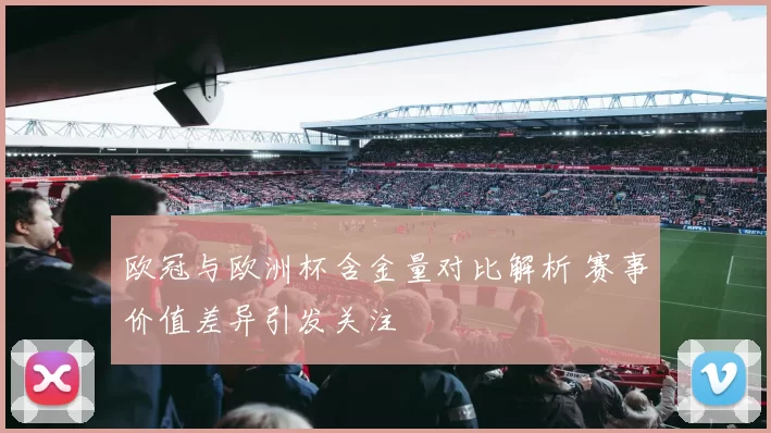 欧冠与欧洲杯含金量对比解析 赛事价值差异引发关注