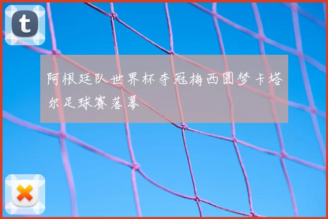 阿根廷队世界杯夺冠梅西圆梦卡塔尔足球赛落幕