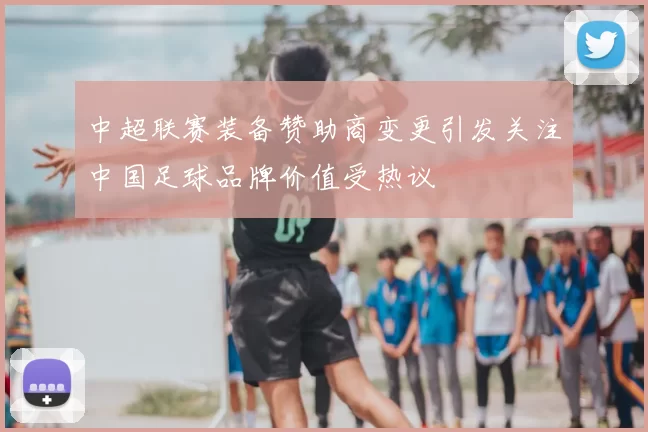 中超联赛装备赞助商变更引发关注中国足球品牌价值受热议
