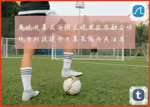 奥运开幕式海报主视觉发布融合传统与科技提升开幕氛围与关注度