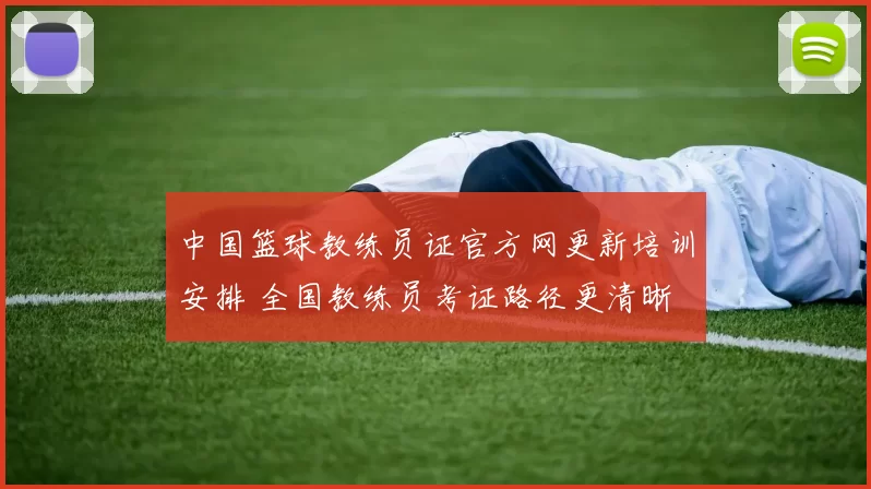 中国篮球教练员证官方网更新培训安排 全国教练员考证路径更清晰
