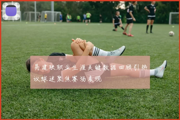 易建联职业生涯关键数据回顾引热议球迷聚焦赛场表现