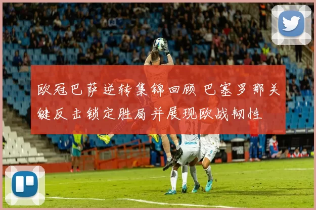欧冠巴萨逆转集锦回顾 巴塞罗那关键反击锁定胜局并展现欧战韧性