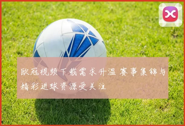 欧冠视频下载需求升温 赛事集锦与精彩进球资源受关注