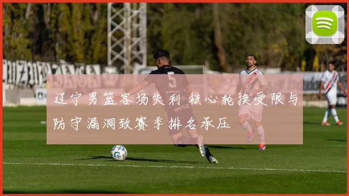辽宁男篮客场失利 核心轮换受限与防守漏洞致赛季排名承压