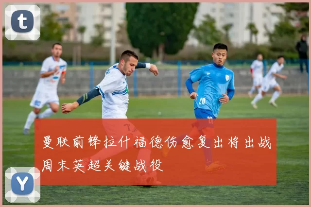 曼联前锋拉什福德伤愈复出将出战周末英超关键战役