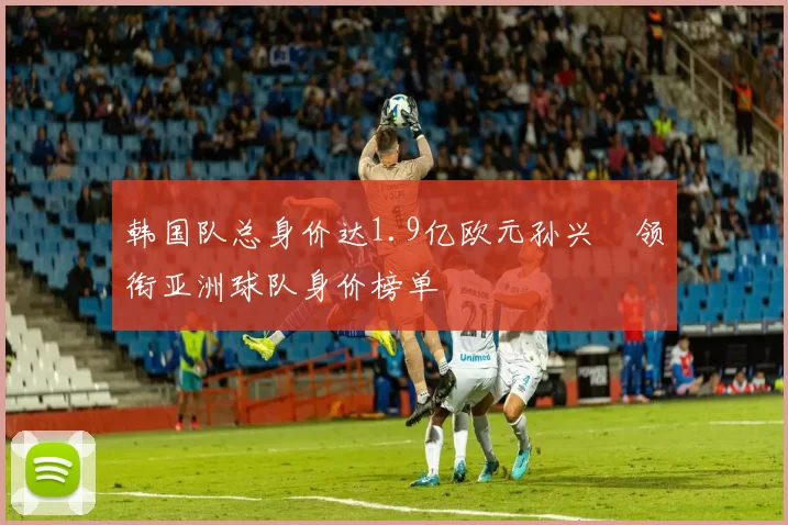 韩国队总身价达1.9亿欧元孙兴慜领衔亚洲球队身价榜单