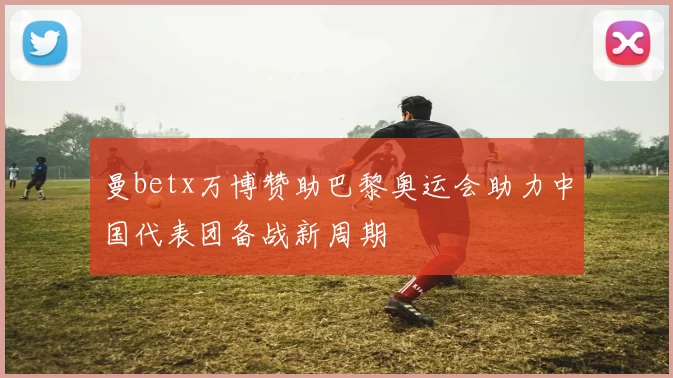 曼betx万博赞助巴黎奥运会助力中国代表团备战新周期