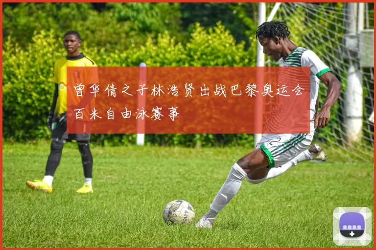 曾华倩之子林浩贤出战巴黎奥运会百米自由泳赛事