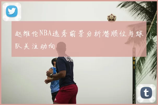 赵维伦NBA选秀前景分析潜顺位与球队关注动向
