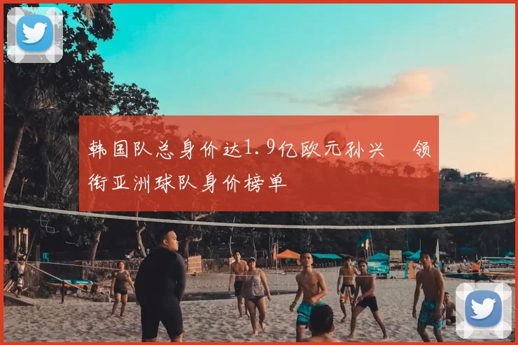 韩国队总身价达1.9亿欧元孙兴慜领衔亚洲球队身价榜单