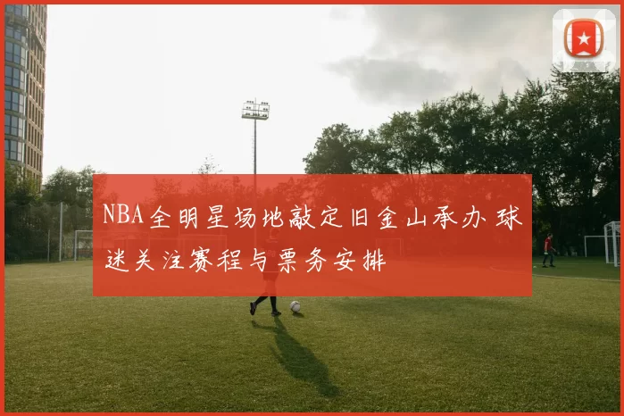 NBA全明星场地敲定旧金山承办 球迷关注赛程与票务安排