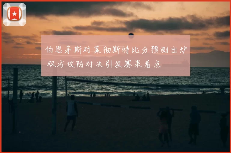 伯恩茅斯对莱彻斯特比分预测出炉 双方攻防对决引发赛果看点