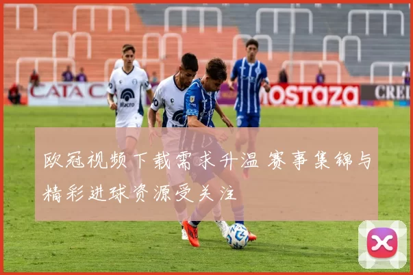 欧冠视频下载需求升温 赛事集锦与精彩进球资源受关注