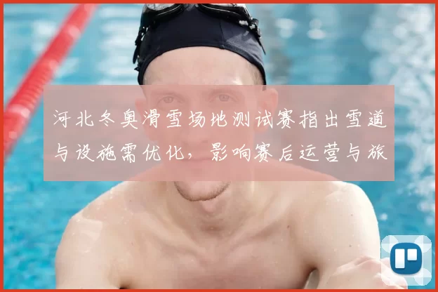 河北冬奥滑雪场地测试赛指出雪道与设施需优化，影响赛后运营与旅游