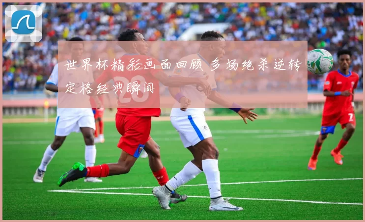 世界杯精彩画面回顾 多场绝杀逆转定格经典瞬间