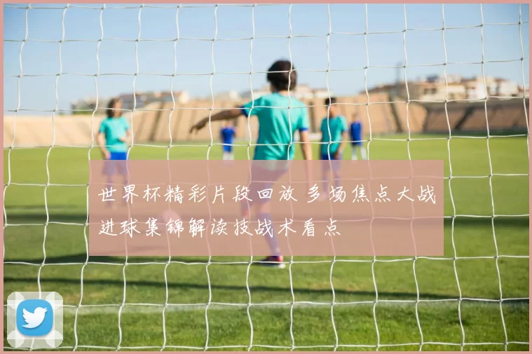 世界杯精彩片段回放 多场焦点大战进球集锦解读技战术看点