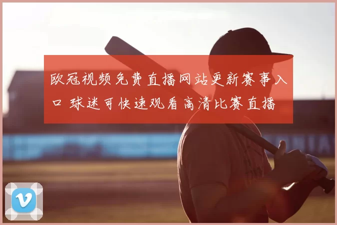欧冠视频免费直播网站更新赛事入口 球迷可快速观看高清比赛直播