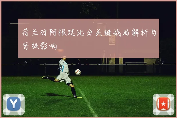 荷兰对阿根廷比分关键战局解析与晋级影响