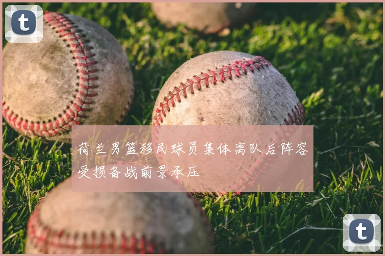 荷兰男篮移民球员集体离队后阵容受损备战前景承压