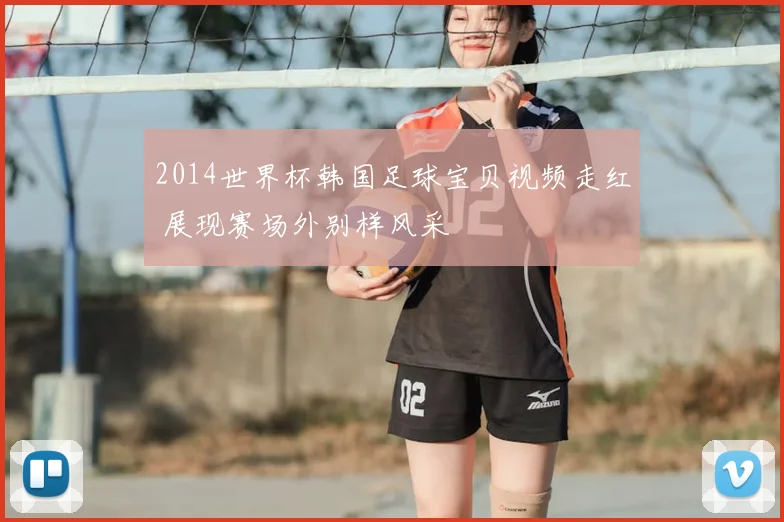 2014世界杯韩国足球宝贝视频走红 展现赛场外别样风采