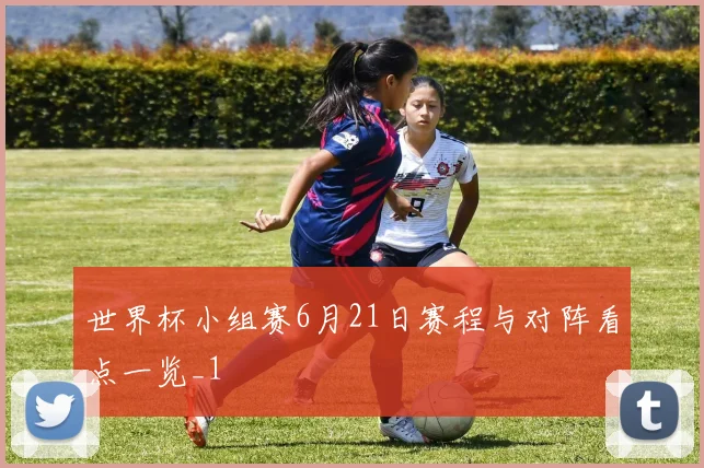 世界杯小组赛6月21日赛程与对阵看点一览_1
